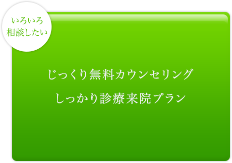 いろいろ相談したい じっくり無料カウンセリング しっかり診療来院プラン